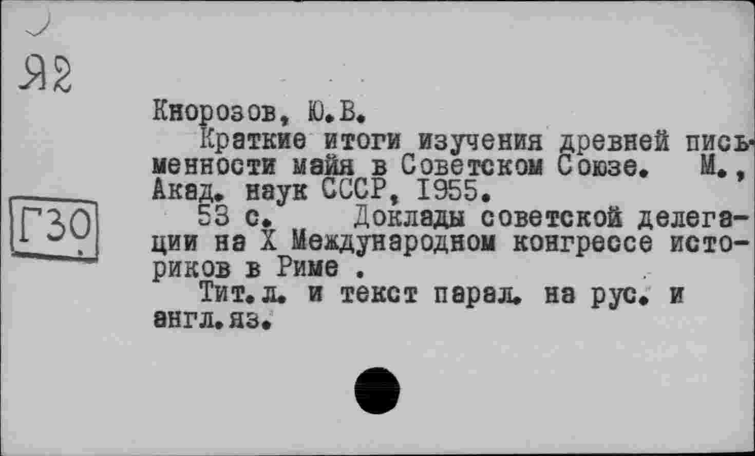 ﻿Кнорозов, Ю.В.
Краткие итоги изучения древней пись* менности майя в Советском Союзе. М., Акад, наук СССР, 1955.
53 с. Доклады советской делегации на X Международном конгрессе историков в Риме .
Тит. л. и текст парад. на рус. и 8НГЛ.ЯЗ.